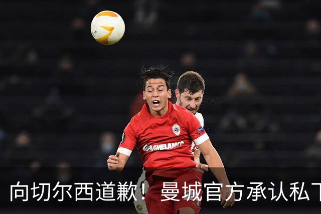 向切尔西道歉！曼城官方承认私下接触，马雷斯卡致歉：造成了困扰