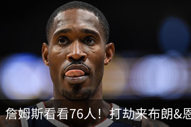 詹姆斯看看76人！打劫来布朗&恩马VJ星光闪耀&有薪金空间 太契合